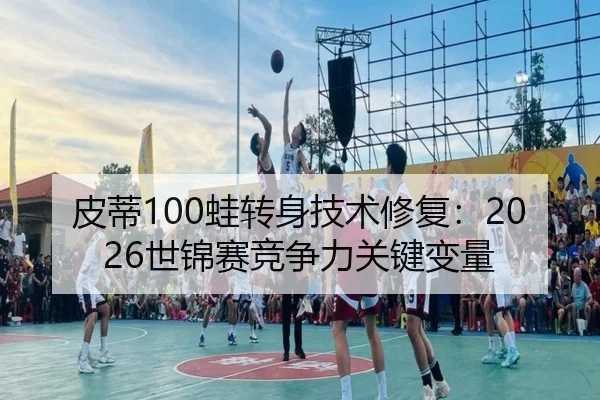 皮蒂100蛙转身技术修复：2026世锦赛竞争力关键变量